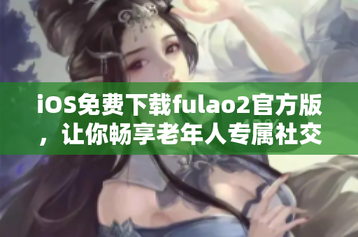 iOS免費(fèi)下載fulao2官方版，讓你暢享老年人專屬社交應(yīng)用