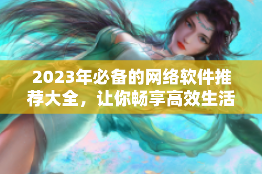 2023年必備的網(wǎng)絡(luò)軟件推薦大全，讓你暢享高效生活