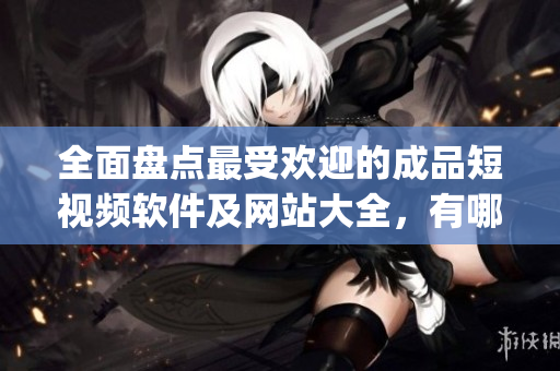 全面盤點最受歡迎的成品短視頻軟件及網(wǎng)站大全，有哪些值得一試的app？
