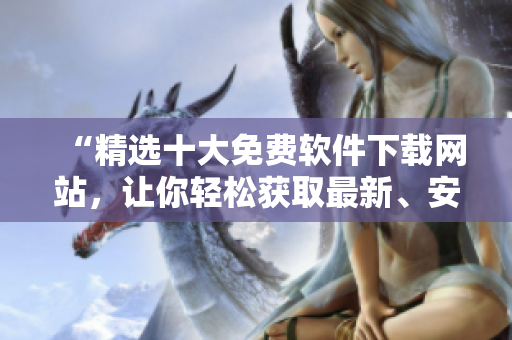 “精選十大免費(fèi)軟件下載網(wǎng)站，讓你輕松獲取最新、安全的軟件資源”