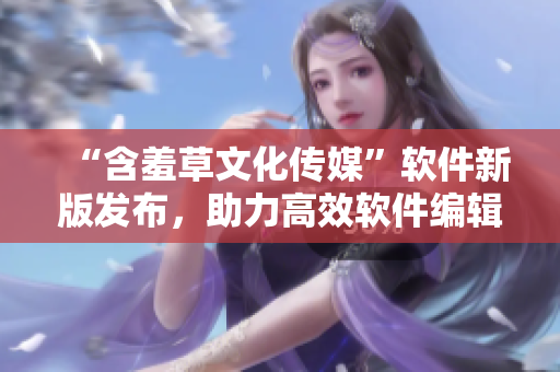 “含羞草文化傳媒”軟件新版發(fā)布，助力高效軟件編輯！