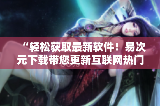 “輕松獲取最新軟件！易次元下載帶您更新互聯(lián)網(wǎng)熱門(mén)應(yīng)用”