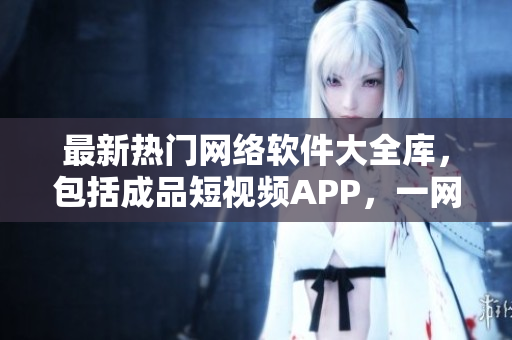 最新熱門網(wǎng)絡(luò)軟件大全庫，包括成品短視頻APP，一網(wǎng)打盡軟件資源。