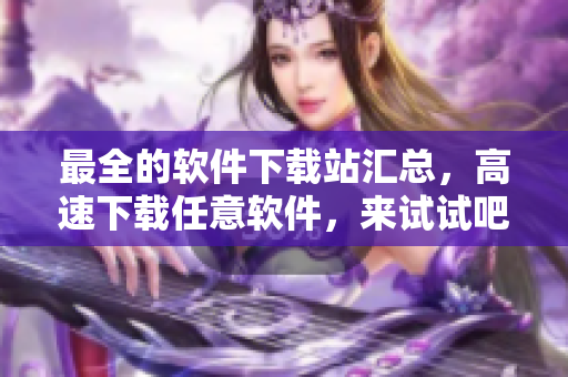 最全的軟件下載站匯總，高速下載任意軟件，來(lái)試試吧！