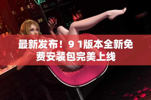 最新發(fā)布！9 1版本全新免費(fèi)安裝包完美上線