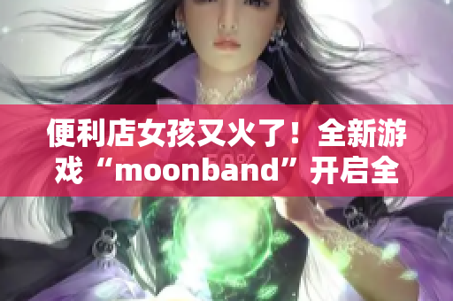 便利店女孩又火了！全新游戲“moonband”開啟全民追捧