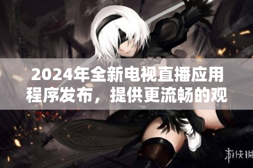 2024年全新電視直播應(yīng)用程序發(fā)布，提供更流暢的觀看體驗(yàn)和多種功能選擇