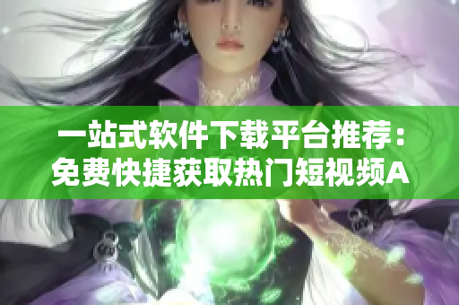 一站式軟件下載平臺推薦：免費(fèi)快捷獲取熱門短視頻APP大合集