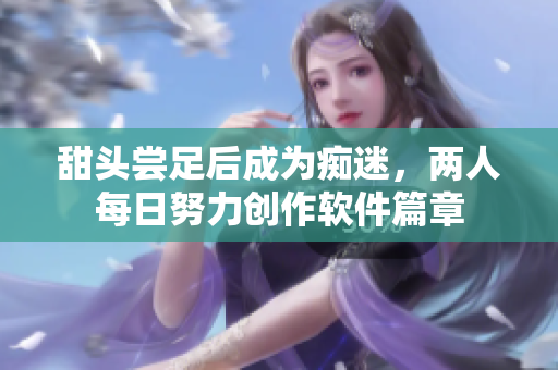 甜頭嘗足后成為癡迷，兩人每日努力創(chuàng)作軟件篇章