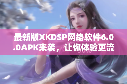 最新版XKDSP網(wǎng)絡(luò)軟件6.0.0APK來襲，讓你體驗(yàn)更流暢的網(wǎng)絡(luò)世界