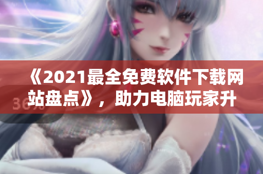 《2021最全免費(fèi)軟件下載網(wǎng)站盤點(diǎn)》，助力電腦玩家升級(jí)軟件體驗(yàn)！