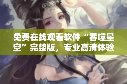 免費在線觀看軟件“吞噬星空”完整版，專業(yè)高清體驗不容錯過