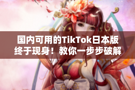 國內(nèi)可用的TikTok日本版終于現(xiàn)身！教你一步步破解操作方法！