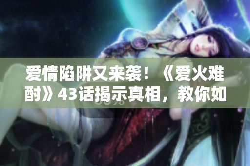 愛(ài)情陷阱又來(lái)襲！《愛(ài)火難酎》43話揭示真相，教你如何避免感情誤區(qū)