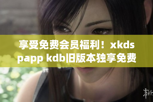享受免費(fèi)會(huì)員福利！xkdspapp kdb舊版本獨(dú)享免費(fèi)服務(wù)！