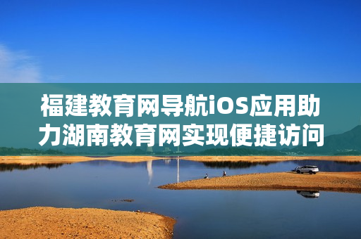 福建教育網(wǎng)導(dǎo)航iOS應(yīng)用助力湖南教育網(wǎng)實(shí)現(xiàn)便捷訪問