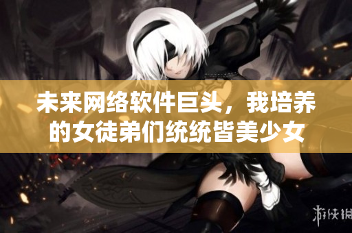 未來網(wǎng)絡(luò)軟件巨頭，我培養(yǎng)的女徒弟們統(tǒng)統(tǒng)皆美少女