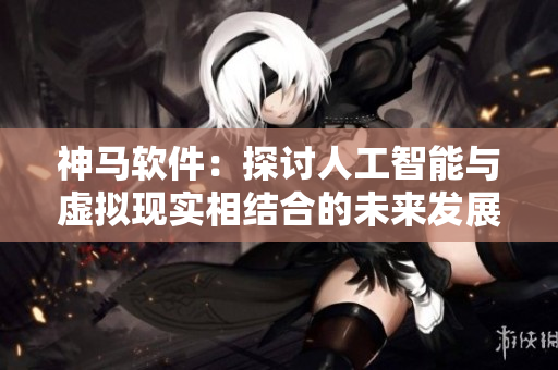 神馬軟件：探討人工智能與虛擬現(xiàn)實(shí)相結(jié)合的未來發(fā)展