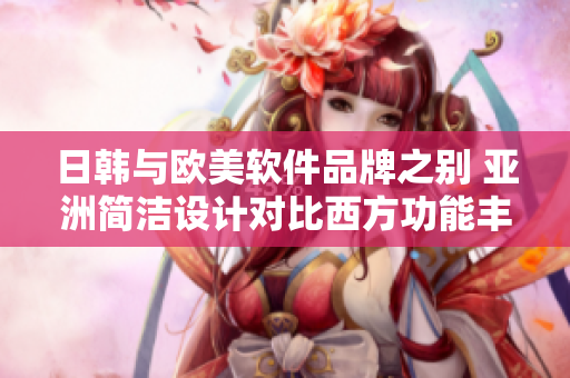 日韓與歐美軟件品牌之別 亞洲簡潔設(shè)計(jì)對比西方功能豐富特點(diǎn)