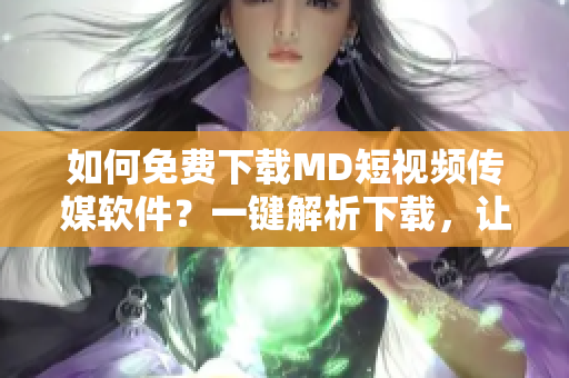 如何免費(fèi)下載MD短視頻傳媒軟件？一鍵解析下載，讓你暢享更多優(yōu)質(zhì)視頻資源！