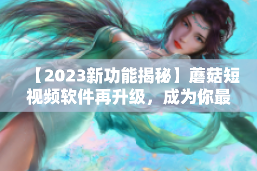 【2023新功能揭秘】蘑菇短視頻軟件再升級(jí)，成為你最愛(ài)的視頻制作神器！