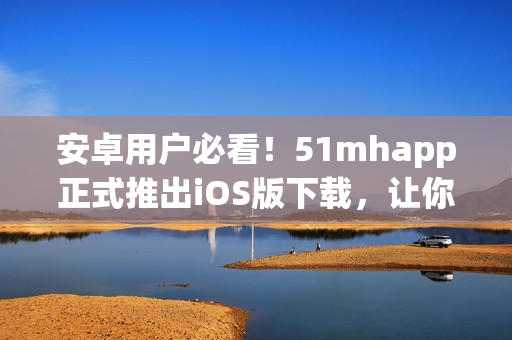 安卓用戶必看！51mhapp正式推出iOS版下載，讓你暢享全新視聽體驗