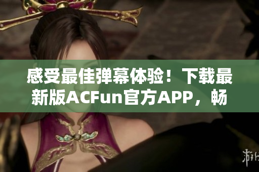 感受最佳彈幕體驗！下載最新版ACFun官方APP，暢享精彩視頻和彈幕互動！