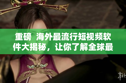 重磅  海外最流行短視頻軟件大揭秘，讓你了解全球最前沿的影音文化！