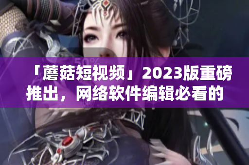 「蘑菇短視頻」2023版重磅推出，網(wǎng)絡(luò)軟件編輯必看的新功能！