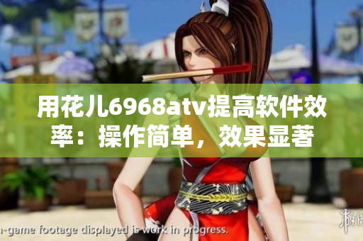 用花兒6968atv提高軟件效率：操作簡單，效果顯著