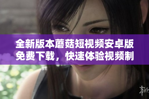 全新版本蘑菇短視頻安卓版免費(fèi)下載，快速體驗(yàn)視頻制作樂趣