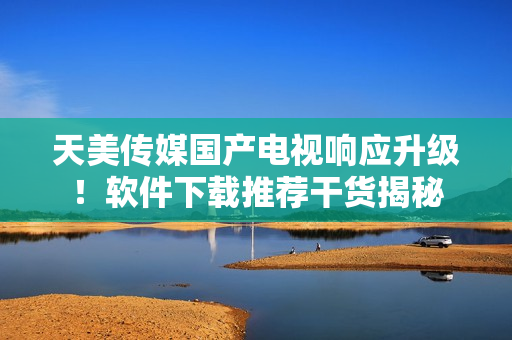 天美傳媒國(guó)產(chǎn)電視響應(yīng)升級(jí)！軟件下載推薦干貨揭秘