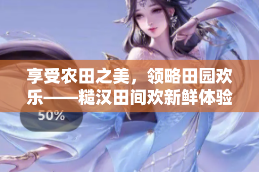 享受農(nóng)田之美，領(lǐng)略田園歡樂——糙漢田間歡新鮮體驗