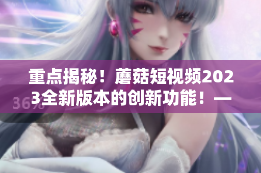 重點(diǎn)揭秘！蘑菇短視頻2023全新版本的創(chuàng)新功能！——網(wǎng)絡(luò)軟件編輯專訪