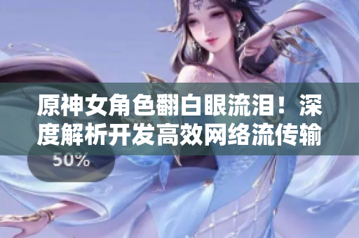 原神女角色翻白眼流淚！深度解析開發(fā)高效網(wǎng)絡(luò)流傳輸技術(shù)