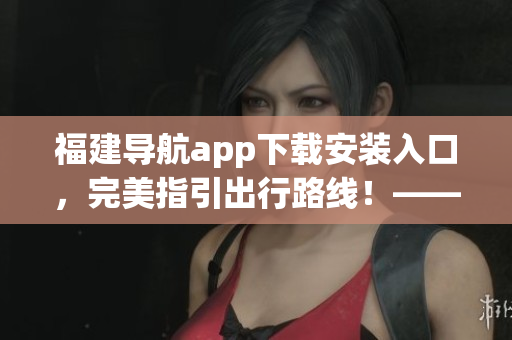 福建導(dǎo)航app下載安裝入口，完美指引出行路線！——一個(gè)編輯的軟件文章