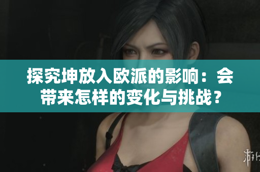 探究坤放入歐派的影響：會帶來怎樣的變化與挑戰(zhàn)？