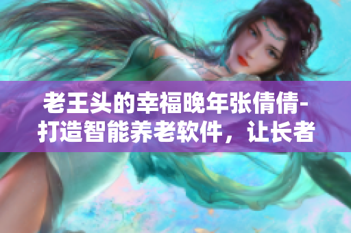 老王頭的幸福晚年張倩倩-打造智能養(yǎng)老軟件，讓長(zhǎng)者生活更便捷