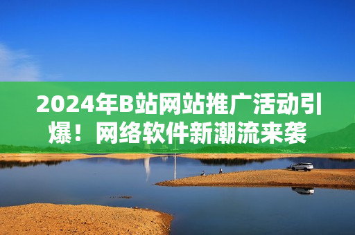 2024年B站網(wǎng)站推廣活動引爆！網(wǎng)絡(luò)軟件新潮流來襲