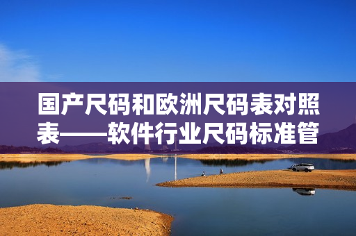 國產(chǎn)尺碼和歐洲尺碼表對照表——軟件行業(yè)尺碼標(biāo)準(zhǔn)管理最佳實踐