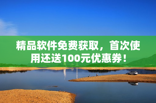 精品軟件免費(fèi)獲取，首次使用還送100元優(yōu)惠券！