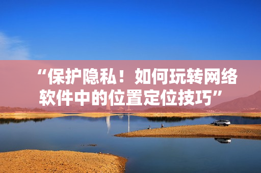 “保護(hù)隱私！如何玩轉(zhuǎn)網(wǎng)絡(luò)軟件中的位置定位技巧”