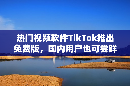 熱門視頻軟件TikTok推出免費(fèi)版，國內(nèi)用戶也可嘗鮮！