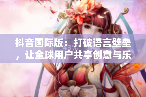 抖音國際版：打破語言壁壘，讓全球用戶共享創(chuàng)意與樂趣