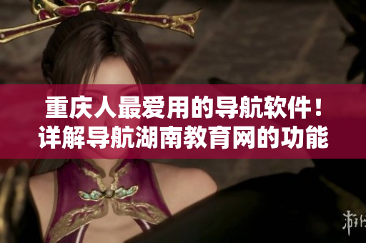 重慶人最愛用的導(dǎo)航軟件！詳解導(dǎo)航湖南教育網(wǎng)的功能及使用技巧！