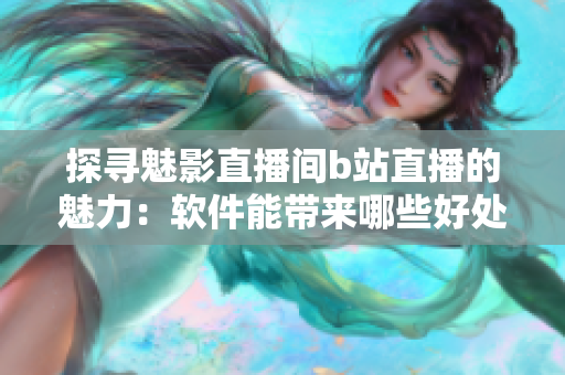 探尋魅影直播間b站直播的魅力：軟件能帶來哪些好處？