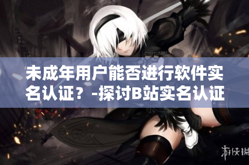 未成年用戶能否進行軟件實名認證？-探討B(tài)站實名認證政策限制