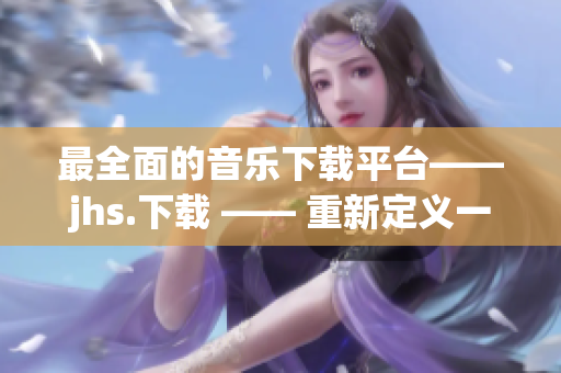 最全面的音樂下載平臺——jhs.下載 —— 重新定義一站式下載新標(biāo)桿！