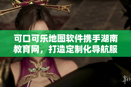 可口可樂(lè)地圖軟件攜手湖南教育網(wǎng)，打造定制化導(dǎo)航服務(wù)