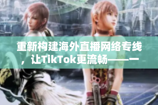 重新構(gòu)建海外直播網(wǎng)絡(luò)專線，讓TikTok更流暢——一位網(wǎng)絡(luò)軟件編輯的探索
